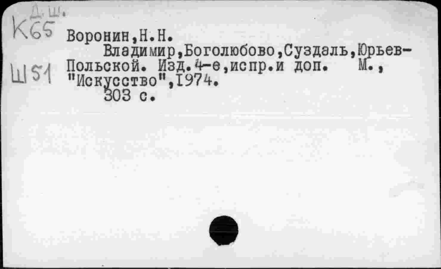 ﻿і A’LL'*
Kgs
шм
Воронин,H.H.
Владимир »Боголюбово »Суздаль,Юрьев Польской. Изд.4-е,испр.и доп. М., “Искусство”,1974.